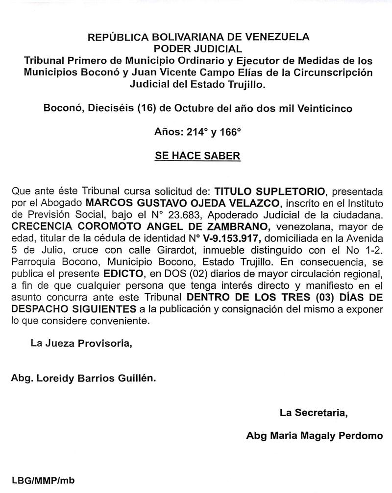 Edicto. Se hace saber que ante el Tribunal Primero de Municipio Ordinario y Ejecutor de Medidas de los Municipios Boconó y Juan Vicente Campo Elias de la Circunscripción Judicial del Estado Trujillo cursa solicitud de: TITULO SUPLETORIO, presentada por el Apoderado Judicial de la ciudadana CRECENCIA COROMOTO ANGEL DE ZAMBRANO, titular de la cédula de identidad N° V-9.153.917, domiciliada en la Avenida 5 de Julio, cruce con calle Girardot, inmueble distinguido con el N 1-2, Parroquia Bocono, Municipio Bocono, Estado Trujillo Edicto. Se hace saber que ante el Tribunal Primero de Municipio Ordinario y Ejecutor de Medidas de los Municipios Boconó y Juan Vicente Campo Elias de la Circunscripción Judicial del Estado Trujillo cursa solicitud de: TITULO SUPLETORIO, presentada por el Apoderado Judicial de la ciudadana CRECENCIA COROMOTO ANGEL DE ZAMBRANO, titular de la cédula de identidad N° V-9.153.917, domiciliada en la Avenida 5 de Julio, cruce con calle Girardot, inmueble distinguido con el N 1-2, Parroquia Bocono, Municipio Bocono, Estado Trujillo
