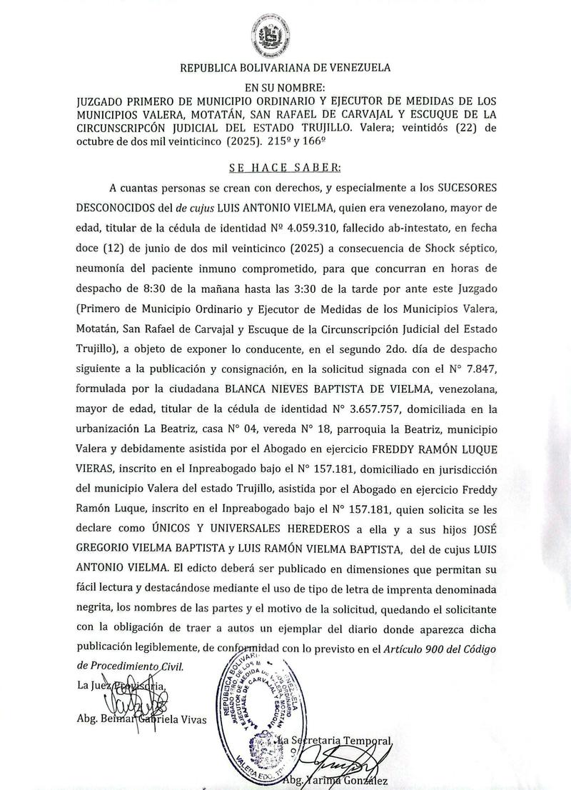 Edicto. Se hace saber a cuantas personas se crean con derechos, y especialmente a los SUCESORES DESCONOCIDOS del de cujus LUIS ANTONIO VIELMA, quien era titular de la cédula de identidad No 4.059.310 acerca de solicitud de DECLARACIÓN DE ÚNICOS Y UNIVERSALES HEREDEROS Edicto. Se hace saber a cuantas personas se crean con derechos, y especialmente a los SUCESORES DESCONOCIDOS del de cujus LUIS ANTONIO VIELMA, quien era titular de la cédula de identidad No 4.059.310 acerca de solicitud de DECLARACIÓN DE ÚNICOS Y UNIVERSALES HEREDEROS