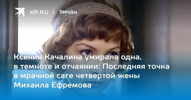 Ксения Качалина умирала одна, в темноте и отчаянии: Последняя точка в мрачной саге четвертой жены Михаила Ефремова