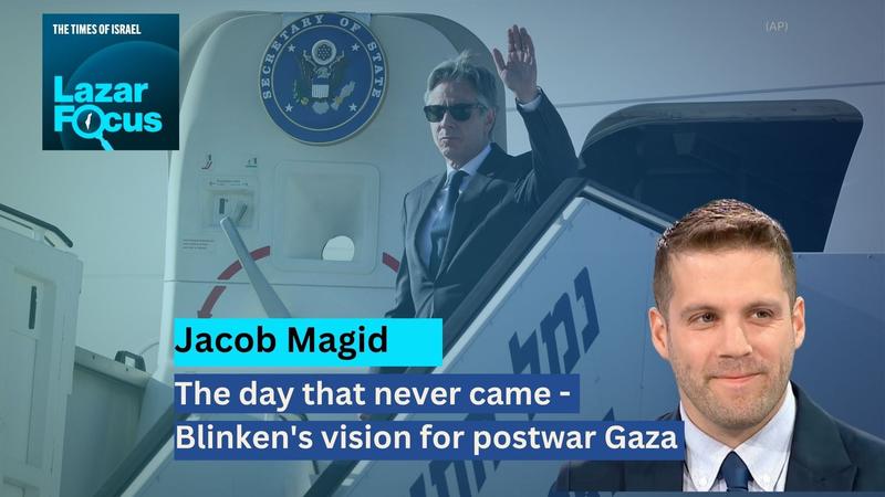 Lazar Focus: Jacob Magid on the day that never came – Blinken’s vision for postwar Gaza